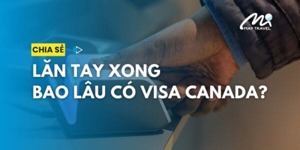 Lăn tay xong bao lâu có visa Canada? Chờ khoảng mấy tuần?